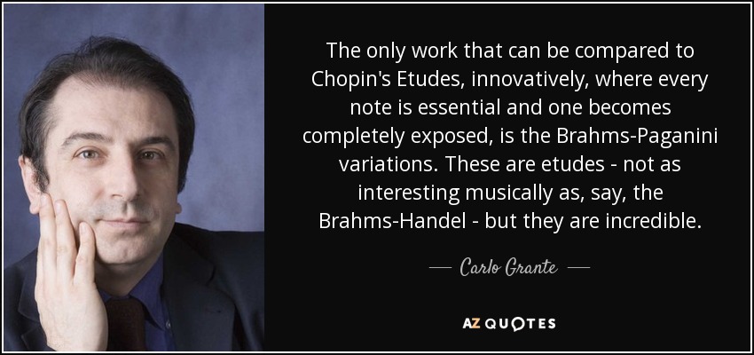 The only work that can be compared to Chopin's Etudes, innovatively, where every note is essential and one becomes completely exposed, is the Brahms-Paganini variations. These are etudes - not as interesting musically as, say, the Brahms-Handel - but they are incredible. - Carlo Grante