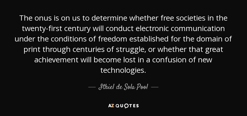 The onus is on us to determine whether free societies in the twenty-first century will conduct electronic communication under the conditions of freedom established for the domain of print through centuries of struggle, or whether that great achievement will become lost in a confusion of new technologies. - Ithiel de Sola Pool