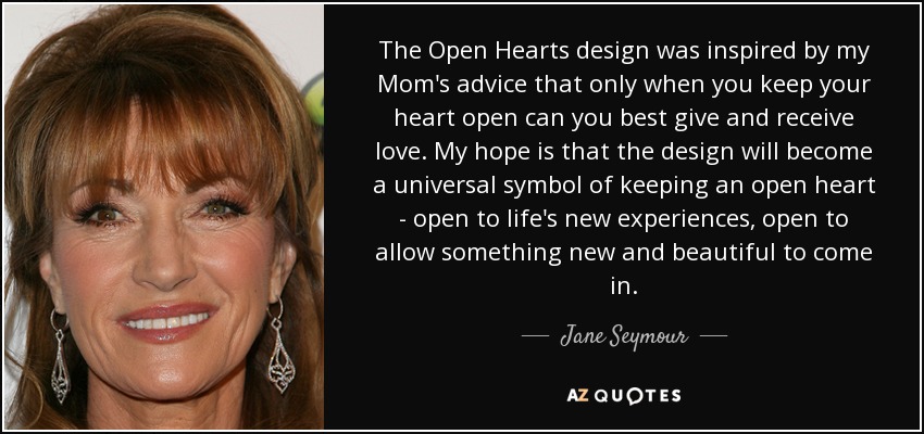 The Open Hearts design was inspired by my Mom's advice that only when you keep your heart open can you best give and receive love. My hope is that the design will become a universal symbol of keeping an open heart - open to life's new experiences, open to allow something new and beautiful to come in. - Jane Seymour