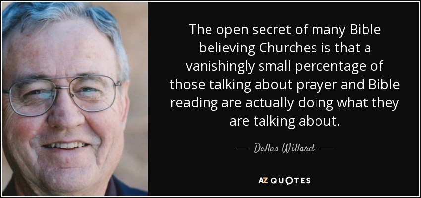 The open secret of many Bible believing Churches is that a vanishingly small percentage of those talking about prayer and Bible reading are actually doing what they are talking about. - Dallas Willard