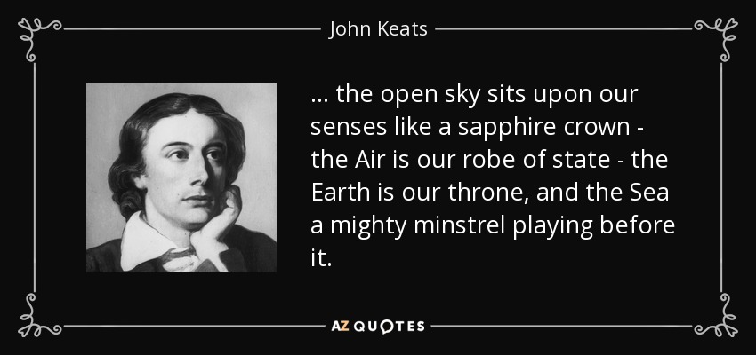 ... the open sky sits upon our senses like a sapphire crown - the Air is our robe of state - the Earth is our throne, and the Sea a mighty minstrel playing before it. - John Keats