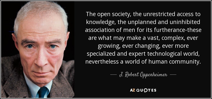 The open society, the unrestricted access to knowledge, the unplanned and uninhibited association of men for its furtherance-these are what may make a vast, complex, ever growing, ever changing, ever more specialized and expert technological world, nevertheless a world of human community. - J. Robert Oppenheimer