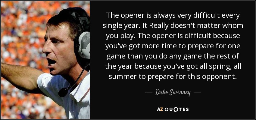 The opener is always very difficult every single year. It Really doesn't matter whom you play. The opener is difficult because you've got more time to prepare for one game than you do any game the rest of the year because you've got all spring, all summer to prepare for this opponent. - Dabo Swinney