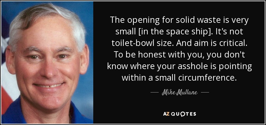 The opening for solid waste is very small [in the space ship]. It's not toilet-bowl size. And aim is critical. To be honest with you, you don't know where your asshole is pointing within a small circumference. - Mike Mullane