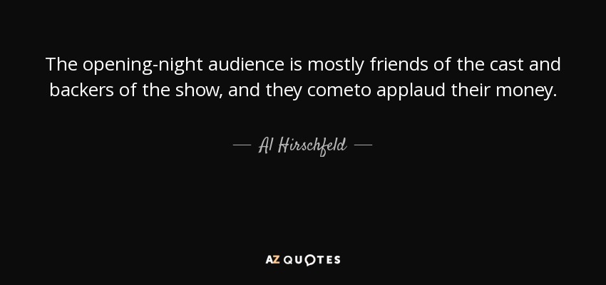 The opening-night audience is mostly friends of the cast and backers of the show, and they cometo applaud their money. - Al Hirschfeld