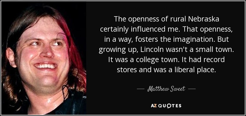 The openness of rural Nebraska certainly influenced me. That openness, in a way, fosters the imagination. But growing up, Lincoln wasn't a small town. It was a college town. It had record stores and was a liberal place. - Matthew Sweet