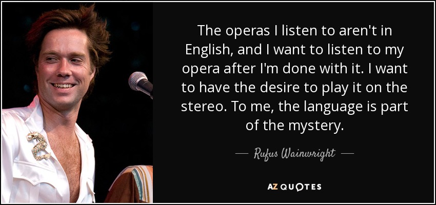 The operas I listen to aren't in English, and I want to listen to my opera after I'm done with it. I want to have the desire to play it on the stereo. To me, the language is part of the mystery. - Rufus Wainwright