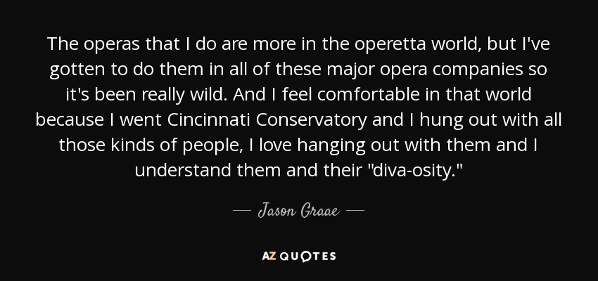 The operas that I do are more in the operetta world, but I've gotten to do them in all of these major opera companies so it's been really wild. And I feel comfortable in that world because I went Cincinnati Conservatory and I hung out with all those kinds of people, I love hanging out with them and I understand them and their 