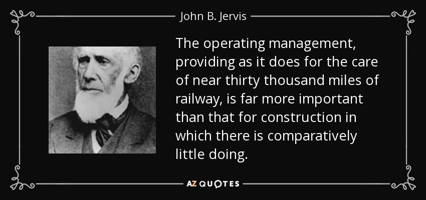 The operating management, providing as it does for the care of near thirty thousand miles of railway, is far more important than that for construction in which there is comparatively little doing. - John B. Jervis