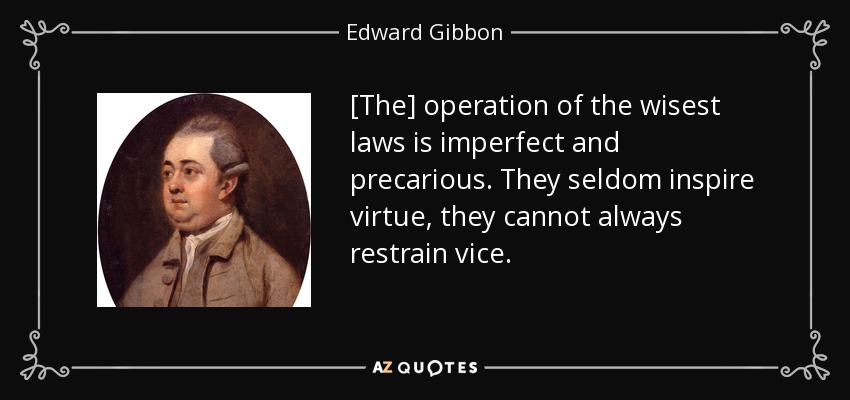 [The] operation of the wisest laws is imperfect and precarious. They seldom inspire virtue, they cannot always restrain vice. - Edward Gibbon