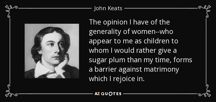 The opinion I have of the generality of women--who appear to me as children to whom I would rather give a sugar plum than my time, forms a barrier against matrimony which I rejoice in. - John Keats
