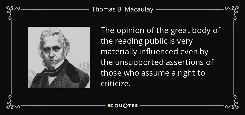 The opinion of the great body of the reading public is very materially influenced even by the unsupported assertions of those who assume a right to criticize. - Thomas B. Macaulay