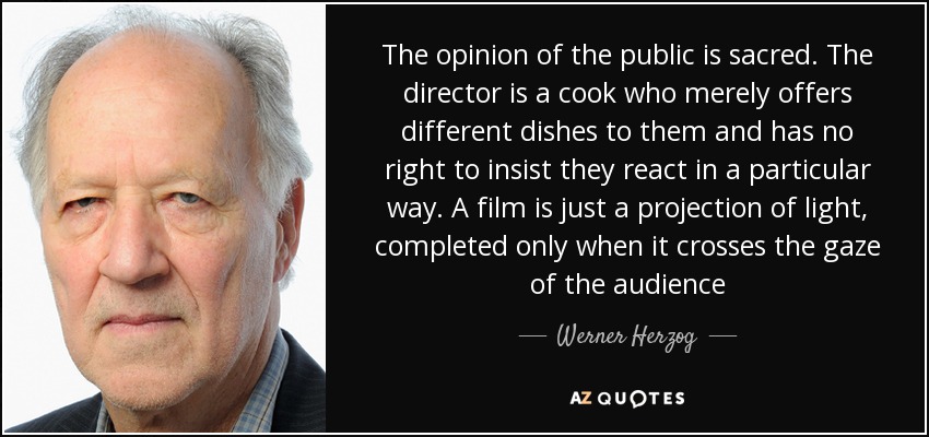 The opinion of the public is sacred. The director is a cook who merely offers different dishes to them and has no right to insist they react in a particular way. A film is just a projection of light, completed only when it crosses the gaze of the audience[...] - Werner Herzog