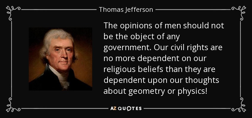 The opinions of men should not be the object of any government. Our civil rights are no more dependent on our religious beliefs than they are dependent upon our thoughts about geometry or physics! - Thomas Jefferson