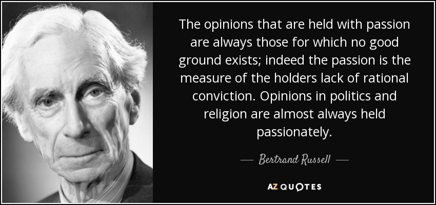 The opinions that are held with passion are always those for which no good ground exists; indeed the passion is the measure of the holders lack of rational conviction. Opinions in politics and religion are almost always held passionately. - Bertrand Russell