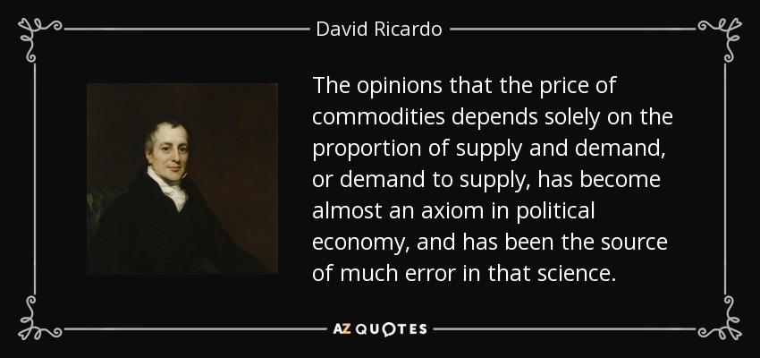 The opinions that the price of commodities depends solely on the proportion of supply and demand, or demand to supply, has become almost an axiom in political economy, and has been the source of much error in that science. - David Ricardo