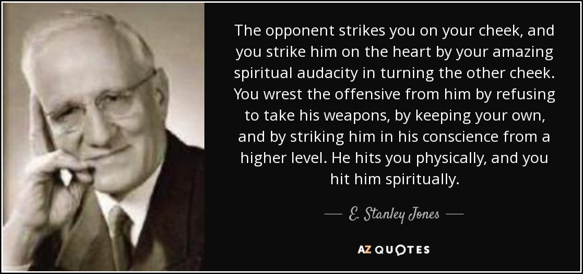 The opponent strikes you on your cheek, and you strike him on the heart by your amazing spiritual audacity in turning the other cheek. You wrest the offensive from him by refusing to take his weapons, by keeping your own, and by striking him in his conscience from a higher level. He hits you physically, and you hit him spiritually. - E. Stanley Jones