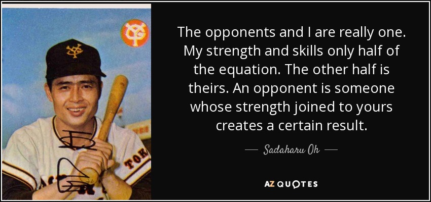 The opponents and I are really one. My strength and skills only half of the equation. The other half is theirs. An opponent is someone whose strength joined to yours creates a certain result. - Sadaharu Oh