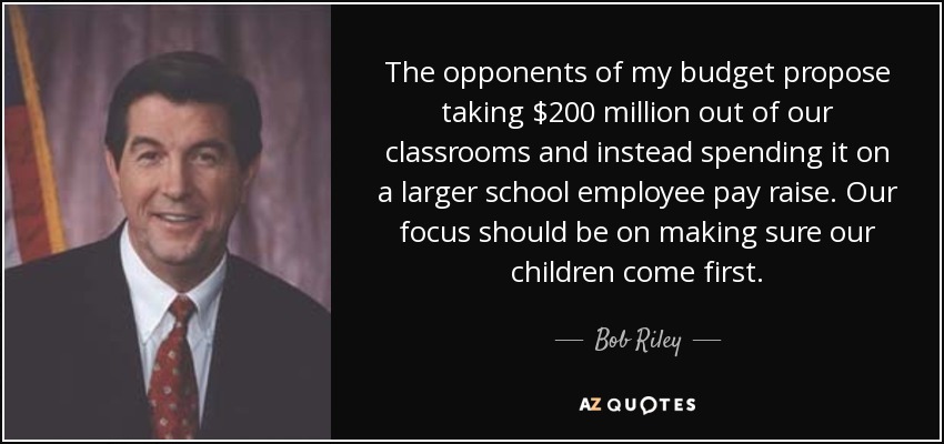 The opponents of my budget propose taking $200 million out of our classrooms and instead spending it on a larger school employee pay raise. Our focus should be on making sure our children come first. - Bob Riley