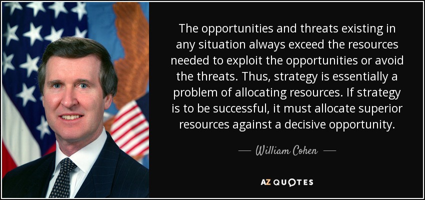 The opportunities and threats existing in any situation always exceed the resources needed to exploit the opportunities or avoid the threats. Thus, strategy is essentially a problem of allocating resources. If strategy is to be successful, it must allocate superior resources against a decisive opportunity. - William Cohen