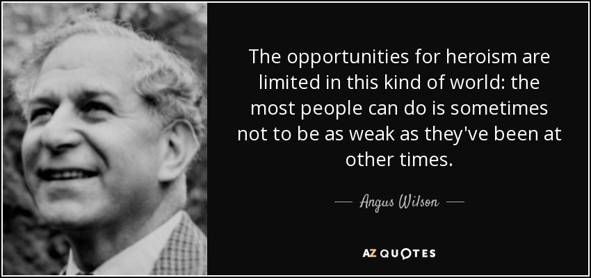 The opportunities for heroism are limited in this kind of world: the most people can do is sometimes not to be as weak as they've been at other times. - Angus Wilson