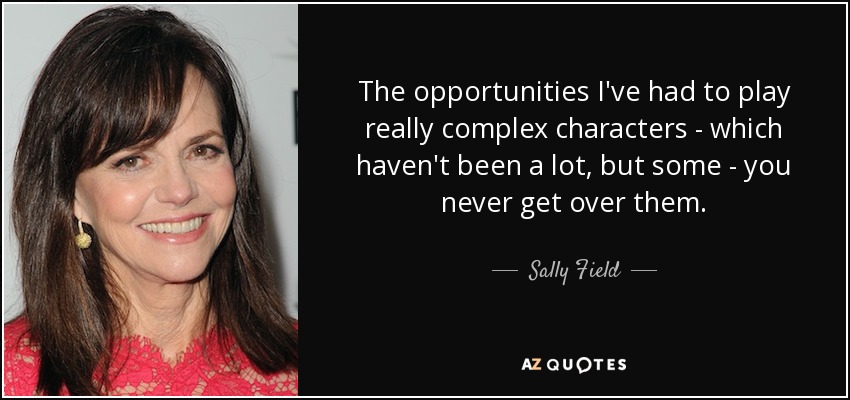 The opportunities I've had to play really complex characters - which haven't been a lot, but some - you never get over them. - Sally Field