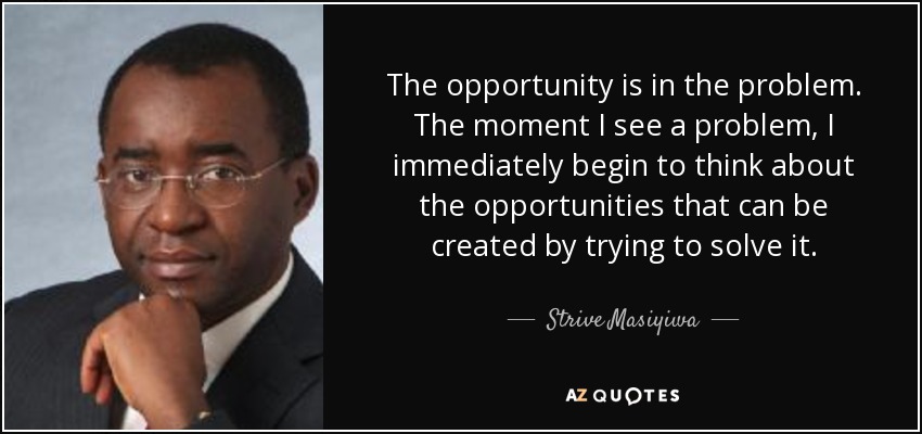 The opportunity is in the problem. The moment I see a problem, I immediately begin to think about the opportunities that can be created by trying to solve it. - Strive Masiyiwa