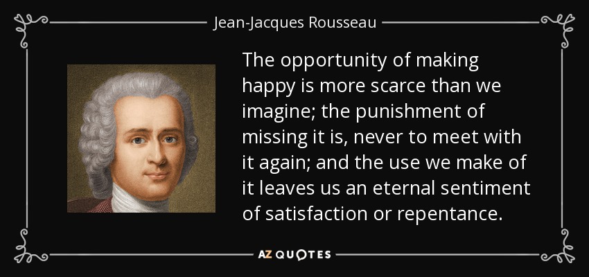 The opportunity of making happy is more scarce than we imagine; the punishment of missing it is, never to meet with it again; and the use we make of it leaves us an eternal sentiment of satisfaction or repentance. - Jean-Jacques Rousseau