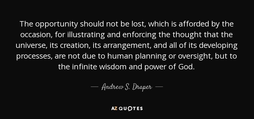 The opportunity should not be lost, which is afforded by the occasion, for illustrating and enforcing the thought that the universe, its creation, its arrangement, and all of its developing processes, are not due to human planning or oversight, but to the infinite wisdom and power of God. - Andrew S. Draper