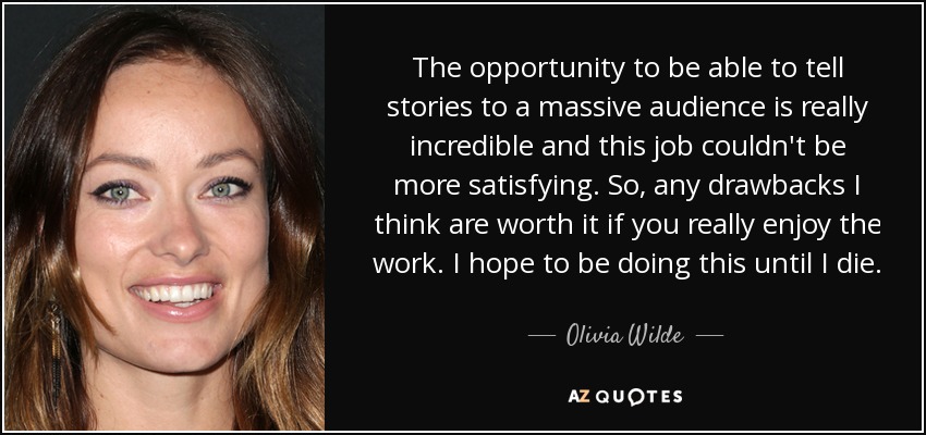 The opportunity to be able to tell stories to a massive audience is really incredible and this job couldn't be more satisfying. So, any drawbacks I think are worth it if you really enjoy the work. I hope to be doing this until I die. - Olivia Wilde