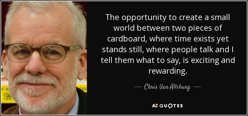 The opportunity to create a small world between two pieces of cardboard, where time exists yet stands still, where people talk and I tell them what to say, is exciting and rewarding. - Chris Van Allsburg