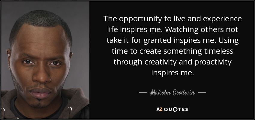 The opportunity to live and experience life inspires me. Watching others not take it for granted inspires me. Using time to create something timeless through creativity and proactivity inspires me. - Malcolm Goodwin