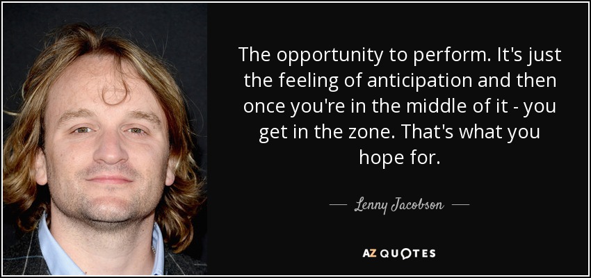 The opportunity to perform. It's just the feeling of anticipation and then once you're in the middle of it - you get in the zone. That's what you hope for. - Lenny Jacobson