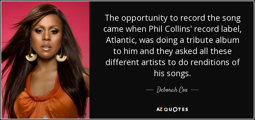 The opportunity to record the song came when Phil Collins' record label, Atlantic, was doing a tribute album to him and they asked all these different artists to do renditions of his songs. - Deborah Cox