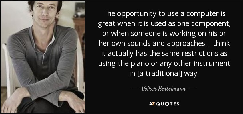The opportunity to use a computer is great when it is used as one component, or when someone is working on his or her own sounds and approaches. I think it actually has the same restrictions as using the piano or any other instrument in [a traditional] way. - Volker Bertelmann