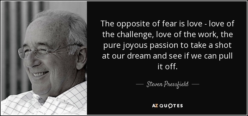 The opposite of fear is love - love of the challenge, love of the work, the pure joyous passion to take a shot at our dream and see if we can pull it off. - Steven Pressfield