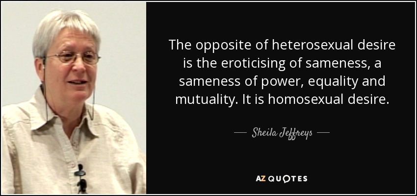 The opposite of heterosexual desire is the eroticising of sameness, a sameness of power, equality and mutuality. It is homosexual desire. - Sheila Jeffreys