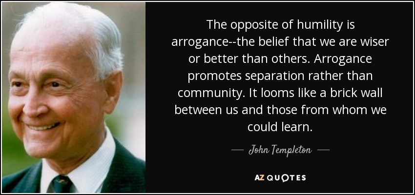 The opposite of humility is arrogance--the belief that we are wiser or better than others. Arrogance promotes separation rather than community. It looms like a brick wall between us and those from whom we could learn. - John Templeton