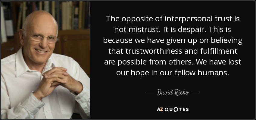 The opposite of interpersonal trust is not mistrust. It is despair. This is because we have given up on believing that trustworthiness and fulfillment are possible from others. We have lost our hope in our fellow humans. - David Richo
