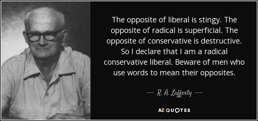 The opposite of liberal is stingy. The opposite of radical is superficial. The opposite of conservative is destructive. So I declare that I am a radical conservative liberal. Beware of men who use words to mean their opposites. - R. A. Lafferty