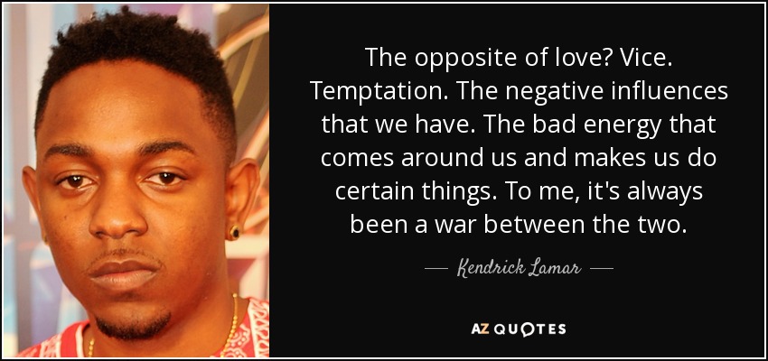 The opposite of love? Vice. Temptation. The negative influences that we have. The bad energy that comes around us and makes us do certain things. To me, it's always been a war between the two. - Kendrick Lamar
