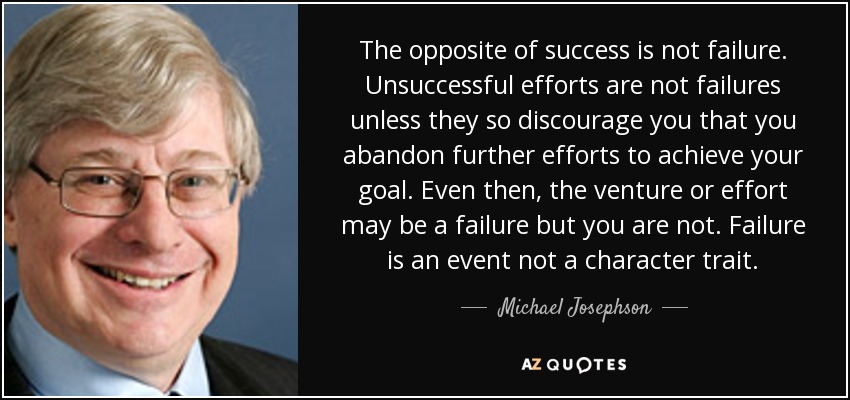 The opposite of success is not failure. Unsuccessful efforts are not failures unless they so discourage you that you abandon further efforts to achieve your goal. Even then, the venture or effort may be a failure but you are not. Failure is an event not a character trait. - Michael Josephson