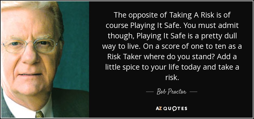 The opposite of Taking A Risk is of course Playing It Safe. You must admit though, Playing It Safe is a pretty dull way to live. On a score of one to ten as a Risk Taker where do you stand? Add a little spice to your life today and take a risk. - Bob Proctor