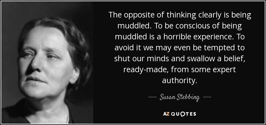 The opposite of thinking clearly is being muddled. To be conscious of being muddled is a horrible experience. To avoid it we may even be tempted to shut our minds and swallow a belief, ready-made, from some expert authority. - Susan Stebbing