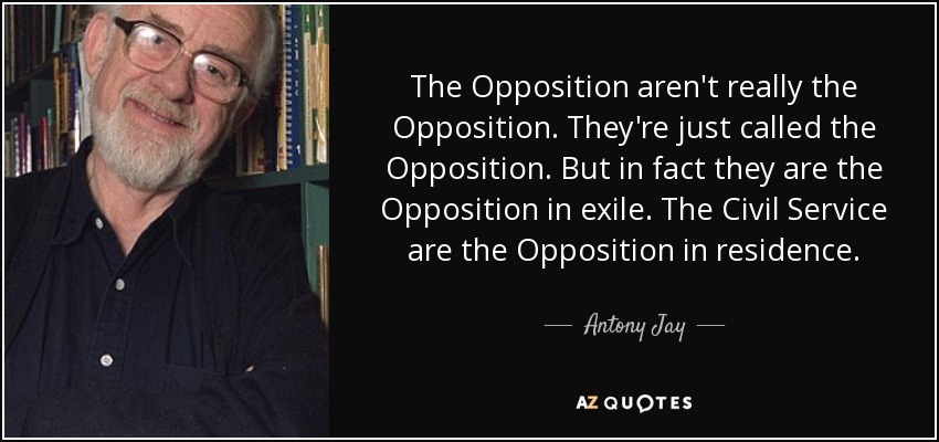 The Opposition aren't really the Opposition. They're just called the Opposition. But in fact they are the Opposition in exile. The Civil Service are the Opposition in residence. - Antony Jay