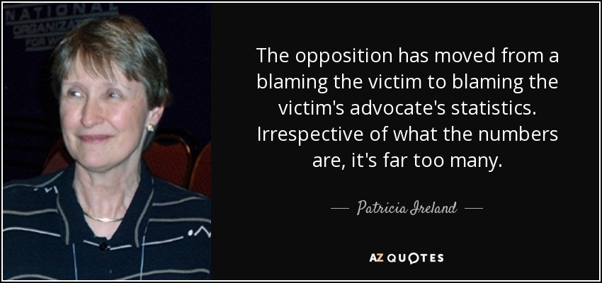 The opposition has moved from a blaming the victim to blaming the victim's advocate's statistics. Irrespective of what the numbers are, it's far too many. - Patricia Ireland