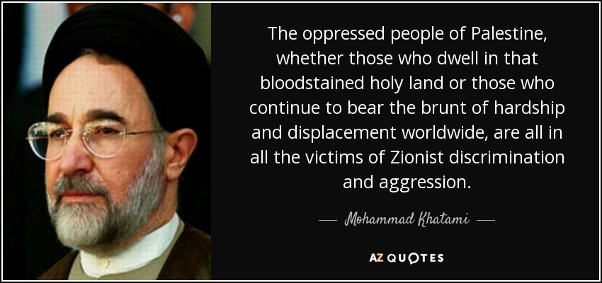 The oppressed people of Palestine, whether those who dwell in that bloodstained holy land or those who continue to bear the brunt of hardship and displacement worldwide, are all in all the victims of Zionist discrimination and aggression. - Mohammad Khatami