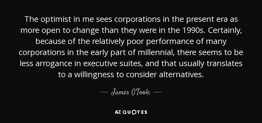The optimist in me sees corporations in the present era as more open to change than they were in the 1990s. Certainly, because of the relatively poor performance of many corporations in the early part of millennial , there seems to be less arrogance in executive suites, and that usually translates to a willingness to consider alternatives. - James O'Toole