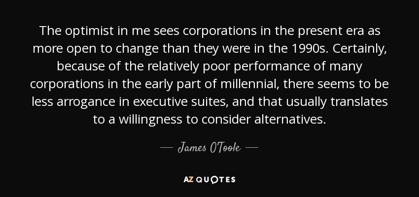 The optimist in me sees corporations in the present era as more open to change than they were in the 1990s. Certainly, because of the relatively poor performance of many corporations in the early part of millennial , there seems to be less arrogance in executive suites, and that usually translates to a willingness to consider alternatives. - James O'Toole