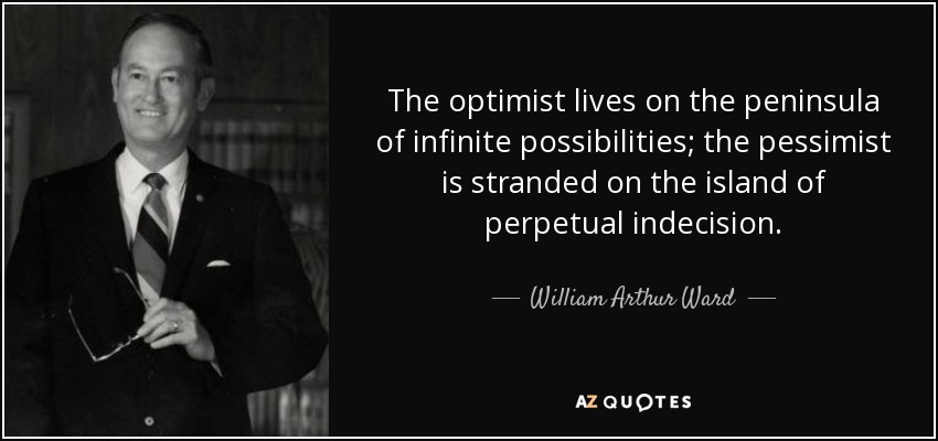 The optimist lives on the peninsula of infinite possibilities; the pessimist is stranded on the island of perpetual indecision. - William Arthur Ward